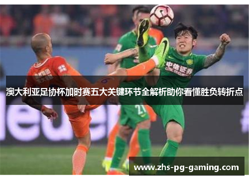 澳大利亚足协杯加时赛五大关键环节全解析助你看懂胜负转折点