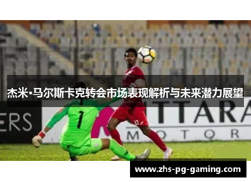 杰米·马尔斯卡克转会市场表现解析与未来潜力展望